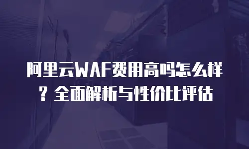 阿里云WAF费用高吗怎么样？全面解析与性价比评估