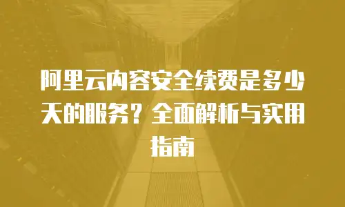 阿里云内容安全续费是多少天的服务？全面解析与实用指南