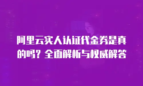 阿里云实人认证代金券是真的吗？全面解析与权威解答