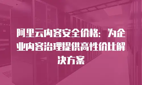 阿里云内容安全价格：为企业内容治理提供高性价比解决方案