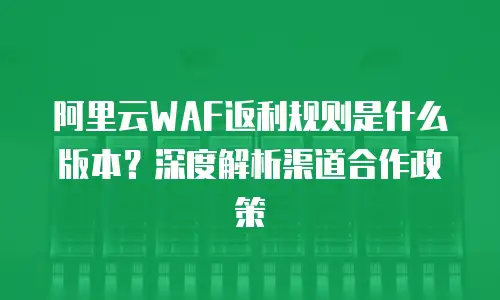 阿里云WAF返利规则是什么版本？深度解析渠道合作政策