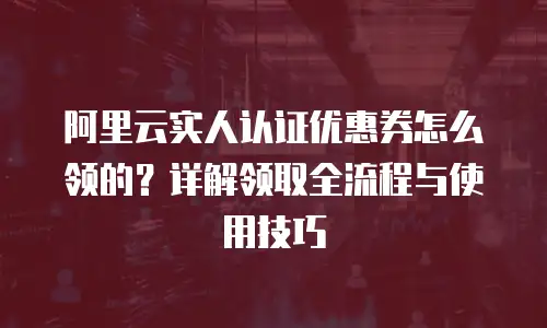 阿里云实人认证优惠券怎么领的？详解领取全流程与使用技巧