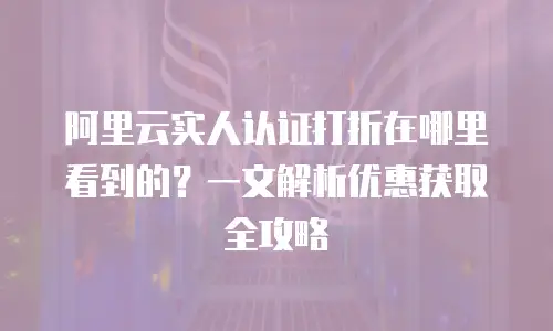 阿里云实人认证打折在哪里看到的？一文解析优惠获取全攻略