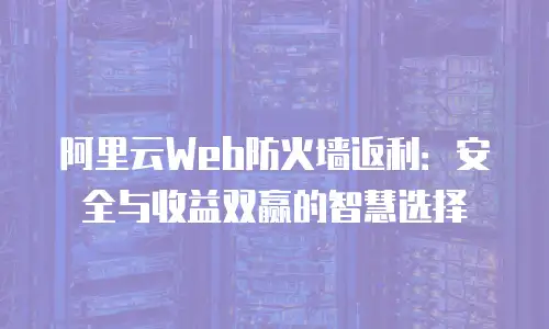 阿里云Web防火墙返利：安全与收益双赢的智慧选择