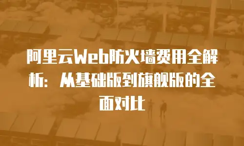 阿里云Web防火墙费用全解析：从基础版到旗舰版的全面对比