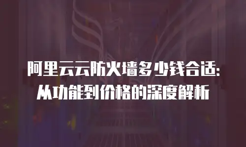 阿里云云防火墙多少钱合适：从功能到价格的深度解析