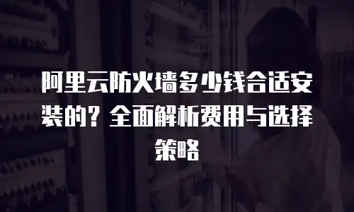 阿里云防火墙多少钱合适安装的？全面解析费用与选择策略