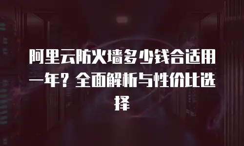 阿里云防火墙多少钱合适用一年？全面解析与性价比选择