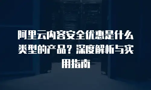 阿里云内容安全优惠是什么类型的产品？深度解析与实用指南