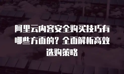 阿里云内容安全购买技巧有哪些方面的？全面解析高效选购策略