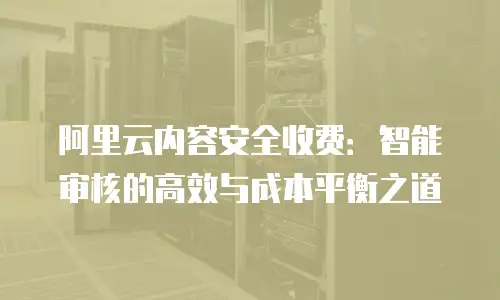 阿里云内容安全收费：智能审核的高效与成本平衡之道