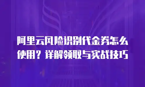 阿里云风险识别代金券怎么使用？详解领取与实战技巧