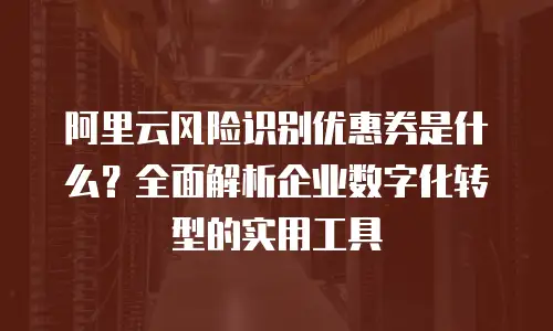 阿里云风险识别优惠券是什么？全面解析企业数字化转型的实用工具