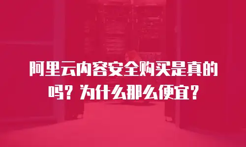 阿里云内容安全购买是真的吗？为什么那么便宜？