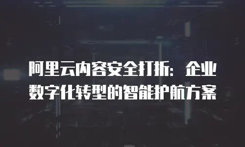 阿里云内容安全打折：企业数字化转型的智能护航方案