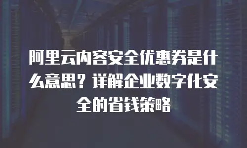 阿里云内容安全优惠券是什么意思？详解企业数字化安全的省钱策略
