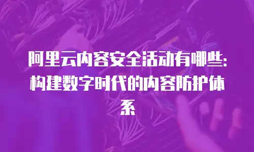 阿里云内容安全活动有哪些：构建数字时代的内容防护体系