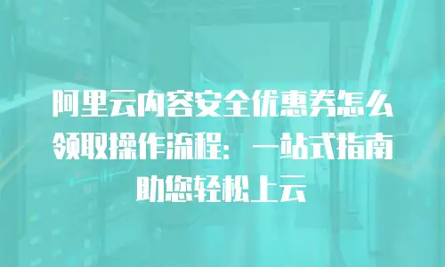 阿里云内容安全优惠券怎么领取操作流程：一站式指南助您轻松上云