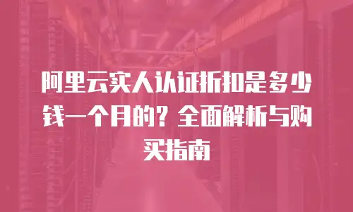 阿里云实人认证折扣是多少钱一个月的？全面解析与购买指南