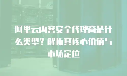 阿里云内容安全代理商是什么类型？解析其核心价值与市场定位