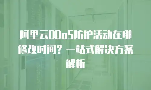 阿里云DDoS防护活动在哪修改时间？一站式解决方案解析