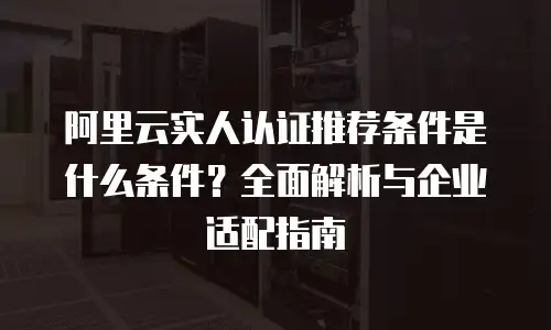 阿里云实人认证推荐条件是什么条件？全面解析与企业适配指南