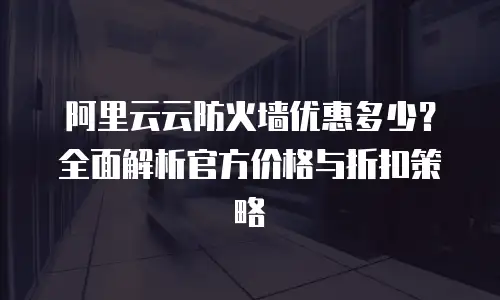 阿里云云防火墙优惠多少？全面解析官方价格与折扣策略