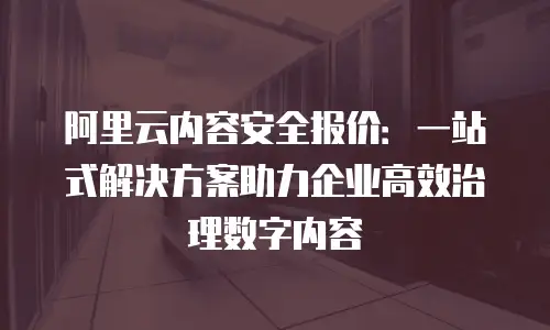 阿里云内容安全报价：一站式解决方案助力企业高效治理数字内容