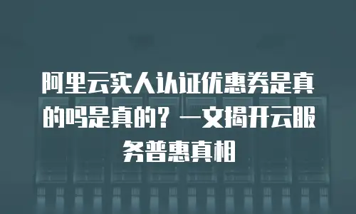 阿里云实人认证优惠券是真的吗是真的？一文揭开云服务普惠真相