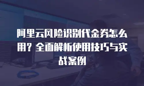 阿里云风险识别代金券怎么用？全面解析使用技巧与实战案例