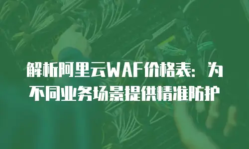 解析阿里云WAF价格表：为不同业务场景提供精准防护