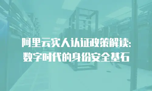 阿里云实人认证政策解读：数字时代的身份安全基石