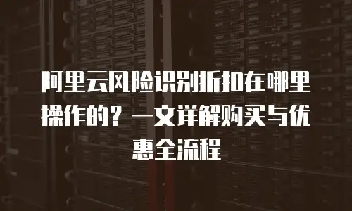 阿里云风险识别折扣在哪里操作的？一文详解购买与优惠全流程