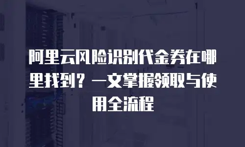 阿里云风险识别代金券在哪里找到？一文掌握领取与使用全流程