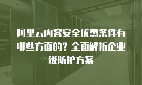 阿里云内容安全优惠条件有哪些方面的？全面解析企业级防护方案