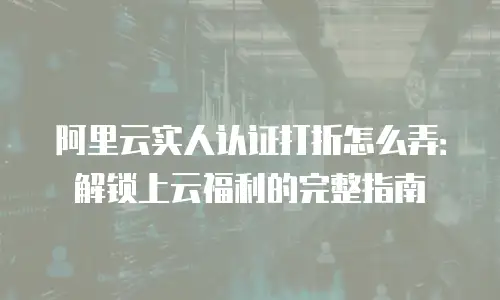 阿里云实人认证打折怎么弄：解锁上云福利的完整指南