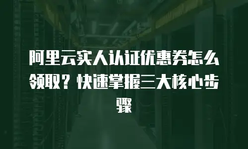 阿里云实人认证优惠券怎么领取？快速掌握三大核心步骤