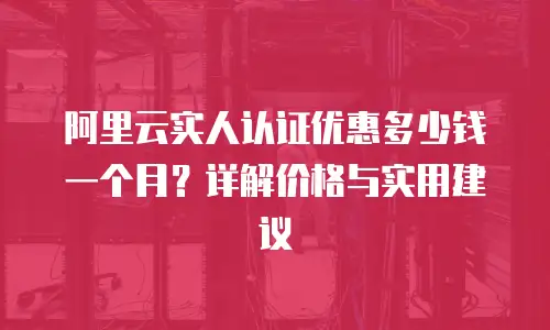 阿里云实人认证优惠多少钱一个月？详解价格与实用建议