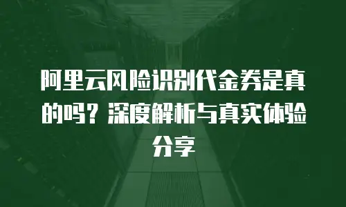 阿里云风险识别代金券是真的吗？深度解析与真实体验分享