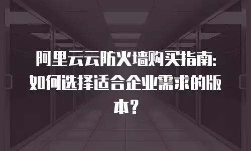 阿里云云防火墙购买指南：如何选择适合企业需求的版本？