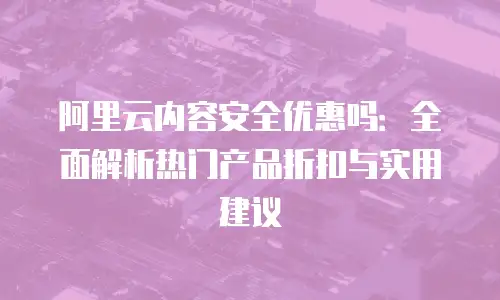 阿里云内容安全优惠吗：全面解析热门产品折扣与实用建议