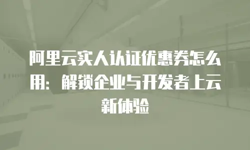 阿里云实人认证优惠券怎么用：解锁企业与开发者上云新体验