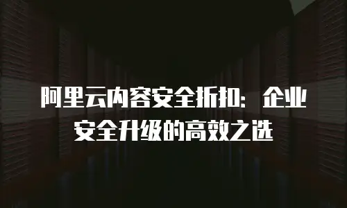 阿里云内容安全折扣：企业安全升级的高效之选