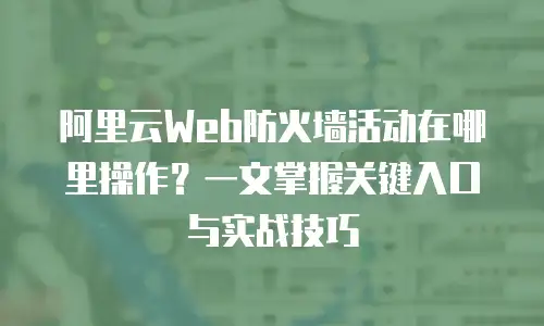 阿里云Web防火墙活动在哪里操作？一文掌握关键入口与实战技巧