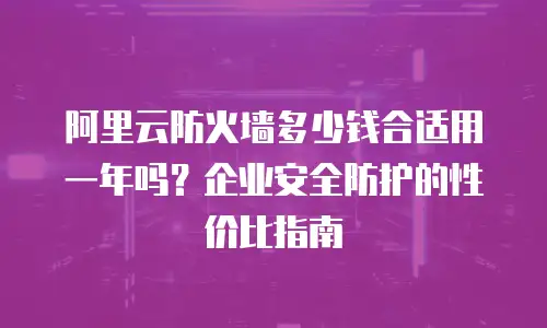阿里云防火墙多少钱合适用一年吗？企业安全防护的性价比指南