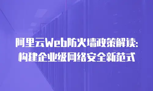 阿里云Web防火墙政策解读：构建企业级网络安全新范式