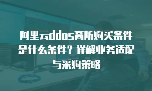 阿里云ddos高防购买条件是什么条件？详解业务适配与采购策略