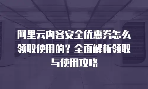 阿里云内容安全优惠券怎么领取使用的？全面解析领取与使用攻略