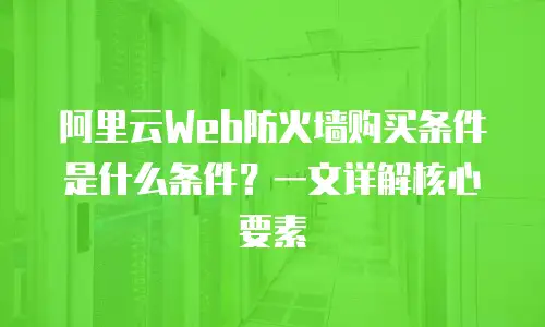 阿里云Web防火墙购买条件是什么条件？一文详解核心要素