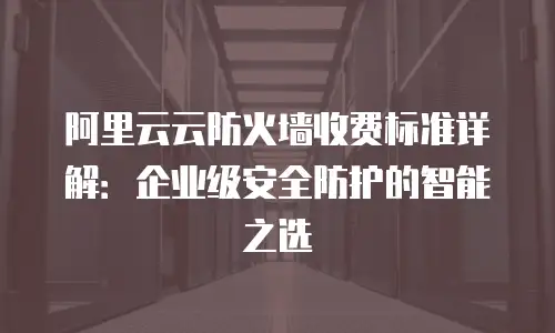 阿里云云防火墙收费标准详解：企业级安全防护的智能之选